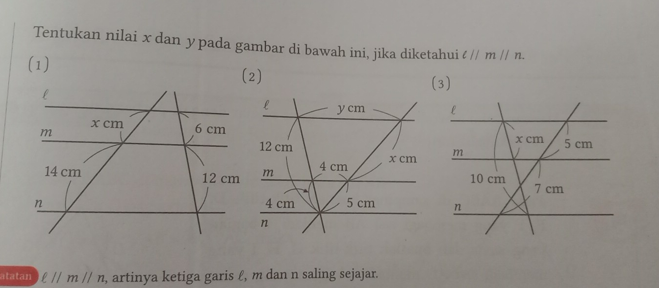 Tentukan nilai x dan ypada gambar di bawah ini, jika diketahui ell parallel mparallel n. 
(1) 
(2) 
(3)
l
y cm l
x cm 5 cm
12 cm
m
4 cm x cm m
10 cm
7 cm
4 cm 5 cm
n
n
atatan ell parallel mparallel n , artinya ketiga garis ℓ, m dan n saling sejajar.