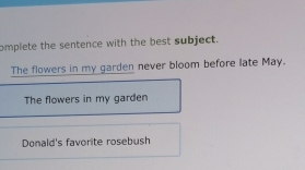 omplete the sentence with the best subject.
The flowers in my garden never bloom before late May.
The flowers in my garden
Donald's favorite rosebush