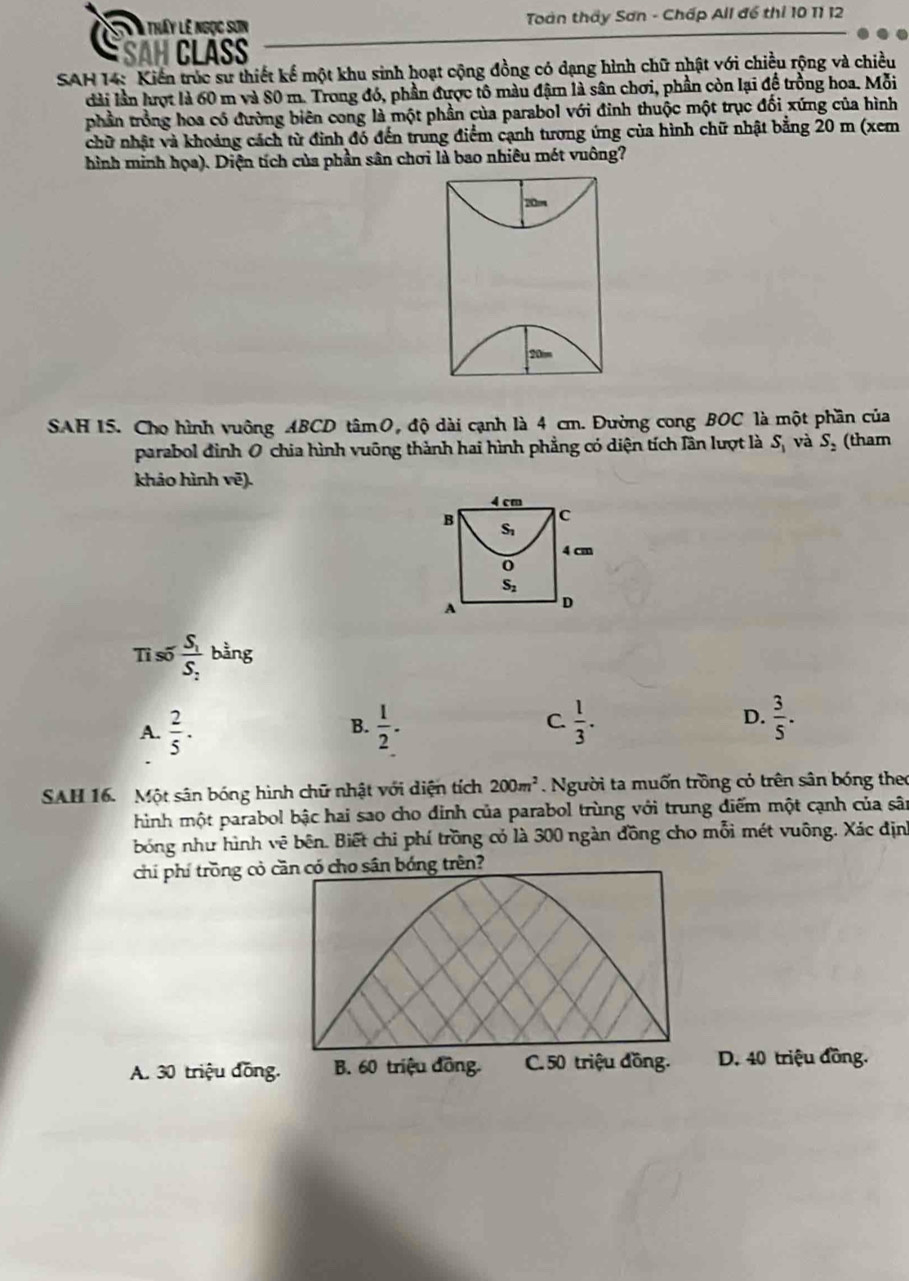 tháy lê ngọc sơn  Toàn thấy Sơn - Chấp All để thi 10 11 12
SAH CLÁSS
SAH 14: Kiến trúc sư thiết kế một khu sinh hoạt cộng đồng có dạng hình chữ nhật với chiều rộng và chiều
dài lần hượt là 60 m và 80 m. Trong đó, phần được tô màu đậm là sân chơi, phần còn lại để trồng hoa. Mỗi
phần trồng hoa có đường biên cong là một phần của parabol với đinh thuộc một trục đối xứng của hình
chữ nhật và khoảng cách từ đình đó đến trung điểm cạnh tương ứng của hình chữ nhật bằng 20 m (xem
hình minh họa). Diện tích của phần sân chơi là bao nhiêu mét vuông?
20
SAH 15. Cho hình vuông ABCD tâmO, độ dài cạnh là 4 cm. Đường cong BOC là một phần của
parabol đình 0 chia hình vuỡng thành hai hình phẳng có diện tích lần lượt là S_1 và S_2 (tham
khảo hình vē).
Tỉ số frac S_1S_2 bằng
A.  2/5 .  1/2 . C.  1/3 . D.  3/5 .
B.
SAH 16. Một sân bóng hình chữ nhật với diện tích 200m^2 Người ta muốn trồng cỏ trên sân bóng theo
hình một parabol bậc hai sao cho đỉnh của parabol trùng với trung điểm một cạnh của sân
bóng như hình vê bên. Biết chi phí trồng có là 300 ngàn đồng cho mỗi mét vuông. Xác địn
chí phí trồng cỏ cần có cho sân bóng trên?
A. 30 triệu đồng. B. 60 triệu đồng. C. 50 triệu đồng. D. 40 triệu đồng.