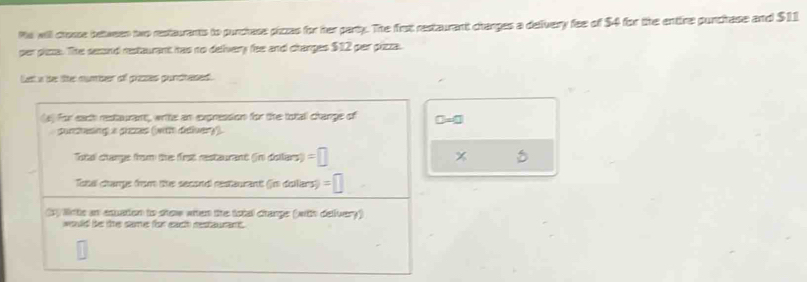 Ms will crosse between two restaurants to purchase piczs for her party. The first restaurant charges a defvery fee of $4 for the entire punchase and $11
per phsa. The sesand restaurant has no delivery fee and changes $12 per pizza.
Let a be lie number off pizes gunchesed.
□ =□
x