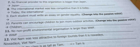 No financial provider to this organistion is bigger than Japan. 
Japan 
_ 
_ 
8. The international market was less competitive than it is today. 
Today, the international 
_ 
9. Each student must write an essay on gender equality. (Change into the passive voice) 
_ 
10. Parents can encourage children to join more outdoor activities. (Change into the passive voice) 
Children 
11. No non-profit environmental organisation is larger than WWF. 
→ WWF 
_ 
_ 
12. Viet Nam was less attractive to foreign tourists than it is nowadays. 
Nowadays, Viet Nam Tam is 
my class is as tall as Tam.