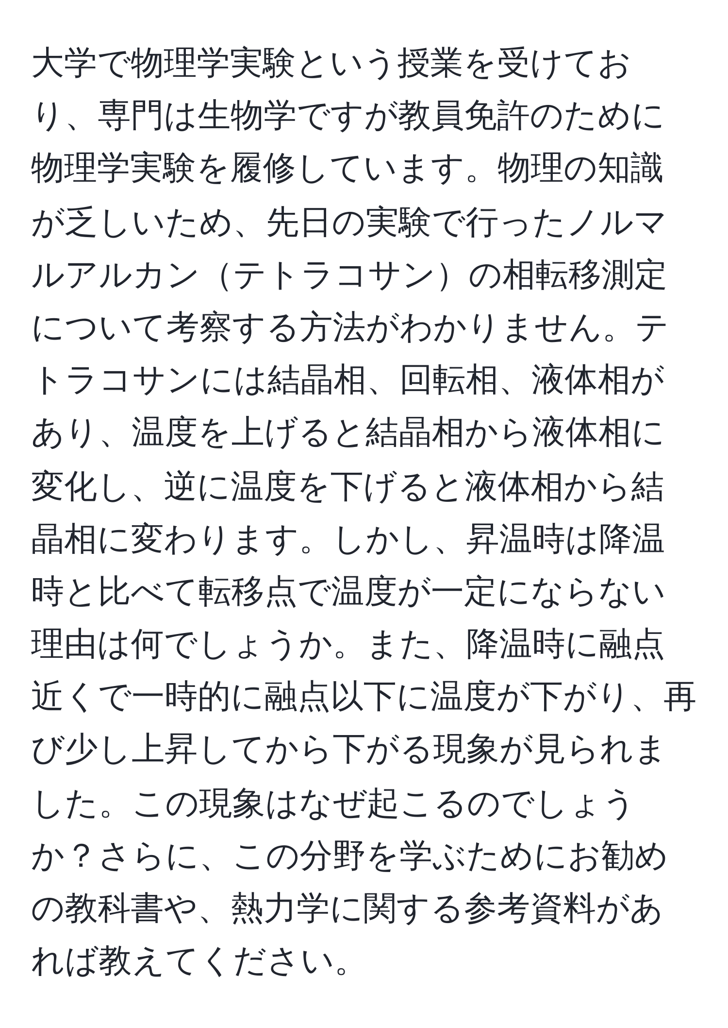 大学で物理学実験という授業を受けており、専門は生物学ですが教員免許のために物理学実験を履修しています。物理の知識が乏しいため、先日の実験で行ったノルマルアルカンテトラコサンの相転移測定について考察する方法がわかりません。テトラコサンには結晶相、回転相、液体相があり、温度を上げると結晶相から液体相に変化し、逆に温度を下げると液体相から結晶相に変わります。しかし、昇温時は降温時と比べて転移点で温度が一定にならない理由は何でしょうか。また、降温時に融点近くで一時的に融点以下に温度が下がり、再び少し上昇してから下がる現象が見られました。この現象はなぜ起こるのでしょうか？さらに、この分野を学ぶためにお勧めの教科書や、熱力学に関する参考資料があれば教えてください。