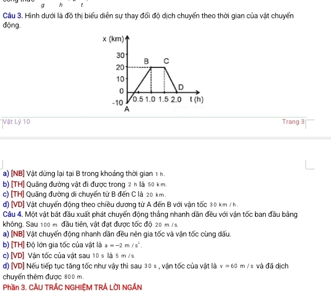 g h t
Câu 3. Hình dưới là đồ thị biểu diễn sự thay đổi độ dịch chuyển theo thời gian của vật chuyển
động.
Vật Lý 10 Trang 3
a) [NB] Vật dừng lại tại B trong khoảng thời gian 1 h.
b) [TH] Quãng đường vật đi được trong 2 h là 50 k m.
c) [TH] Quãng đường di chuyển từ B đến C là 20 km.
d) [VD] Vật chuyển động theo chiều dương từ A đến B với vận tốc 30 km / h.
Câu 4. Một vật bắt đầu xuất phát chuyển động thắng nhanh dần đều với vận tốc ban đầu bằng
không. Sau 100 m đầu tiên, vật đạt được tốc độ 20 m / s.
a) [NB] Vật chuyển động nhanh dần đều nên gia tốc và vận tốc cùng dấu.
b) [TH] Độ lớn gia tốc của vật là a=-2m/s^2.
c) [ VD ] Vận tốc của vật sau 10 s là 5 m / s.
d) [VD] Nếu tiếp tục tăng tốc như vậy thì sau 30 s , vận tốc của vật là v=60m/s và đã dịch
chuyển thêm được 800 m.
Phần 3. CÂU TRẢC NGHIỆM TRẢ LỜI NGẢN