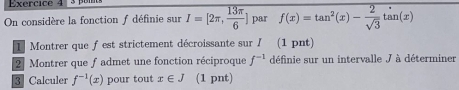 On considère la fonction f définie sur I=[2π , 13π /6 ] par f(x)=tan^2(x)- 2/sqrt(3)  tan(x)
1 Montrer que fest strictement décroissante sur I (1 pnt) 
2 Montrer que f admet une fonction réciproque f^(-1) définie sur un intervalle J à déterminer 
3 Calculer f^(-1)(x) pour tout x∈ J (1 pnt)