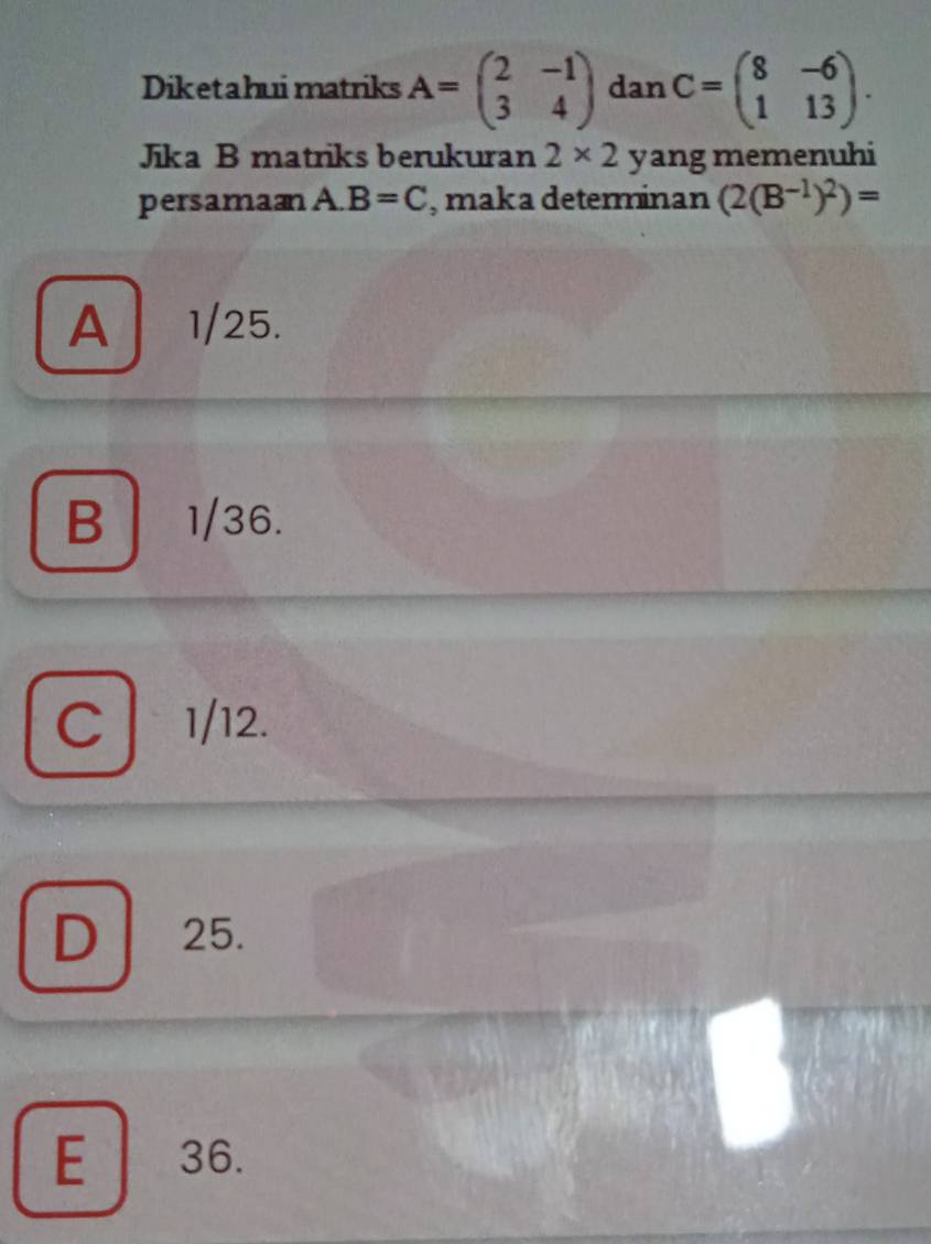 Diketahui matriks A=beginpmatrix 2&-1 3&4endpmatrix dar C=beginpmatrix 8&-6 1&13endpmatrix. 
Jika B matriks berukuran 2* 2 yang memenuhi
persaman A. B=C , maka determinan (2(B^(-1))^2)=
A 1/25.
B 1/36.
C 1/12.
D 25.

E 36.