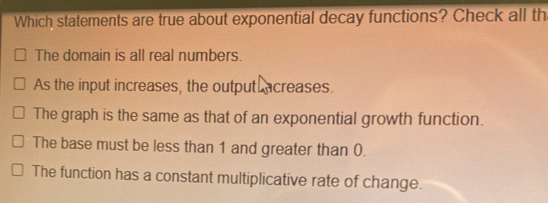 Which statements are true about exponential decay functions? Check all th
The domain is all real numbers.
As the input increases, the output acreases.
The graph is the same as that of an exponential growth function.
The base must be less than 1 and greater than 0.
The function has a constant multiplicative rate of change.