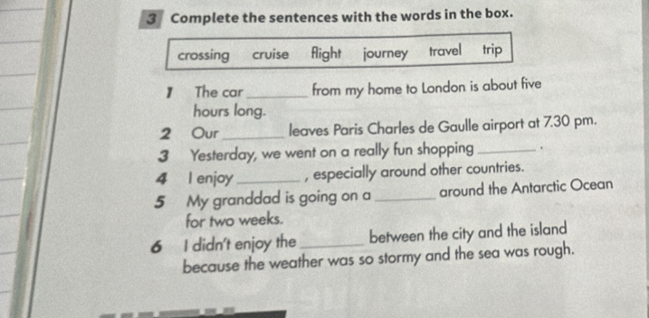 Complete the sentences with the words in the box. 
crossing cruise fight journey travel trip 
】 The car_ from my home to London is about five
hours long. 
2 Our_ leaves Paris Charles de Gaulle airport at 7.30 pm. 
3 Yesterday, we went on a really fun shopping _. 
4 l enjoy _, especially around other countries. 
5 My granddad is going on a _around the Antarctic Ocean 
for two weeks. 
6 I didn't enjoy the _between the city and the island 
because the weather was so stormy and the sea was rough.