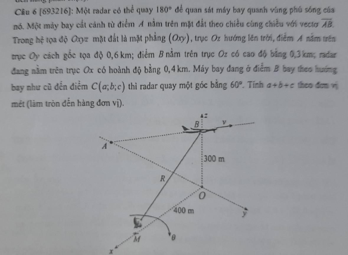 [693216]: Một radar có thể quay 180° đề quan sát máy bay quanh vùng phủ sóng của 
nó. Một mảy bay cất cánh từ điểm A nằm trên mặt đất theo chiều cùng chiều với vectơ overline AB. 
Trong hệ tọa độ Oxyz mặt đất là mặt phẳng (Oxy), trục Oz hướng lên trời, điểm A nằm trên 
trục Oy cách gốc tọa độ 0,6 km; điểm B nằm trên trục Oz có cao độ bằng 0,3km; radar 
đang nằm trên trục Ox có hoành độ bằng 0,4 km. Máy bay đang ở điểm B bay theo hướng 
bay như cũ đến điểm C(a;b;c) thì radar quay một góc bằng 60°. Tính a+b+c theo don vj 
mét (làm tròn đến hàng đơn vị).