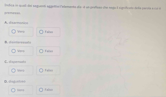 Indica in quali dei seguenti aggettivi l'elemento dis- è un prefisso che nega il significato della parola a cui è
premesso.
A. disarmonico
Vero Falso
B. disinteressato
Vero Falso
C. dispensato
Vero Falso
D. disgustoso
Vero Falso