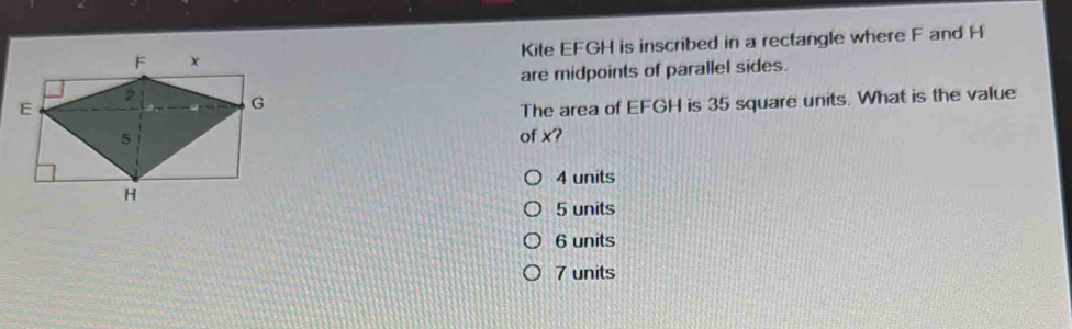 Kite EFGH is inscribed in a rectangle where F and H
are midpoints of parallel sides.
The area of EFGH is 35 square units. What is the value
of x?
4 units
5 units
6 units
7 units