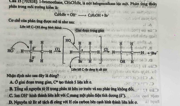 Clu 15 [762838]: 1-bromoethane, CH₃CH₂Br, là một halogenoalkane bậc một. Phản ứng thứy
phân trong môi trường kiểm là:
C_2H_5Br+OH^-to C_2H_5OH+Br^-
Cơ chế của phân ứng được mô tả như sau:
Liên kết C-OH đang hình thành Giai đoạn trung gian
H H HO H H
δ (1)
HO H C C H H C C -H (2)
δ
Br H Br H
Liên kết C-Br đang bị cắt đứt
Nhận định nào sau đây là đúng?
A. Ở giai đoạn trung gian, C^* tạo thành 5 liên kết σ.
B. Tổng số nguyên tử H trong phân tử hữu cơ trước và sau phản ứng không đổi.
C. Ion OH'' hình thành liên kết với C mang một phần điện tích dương (δ*).
D. Nguyên tử Br sẽ tách đi cùng với H của carbon bên cạnh hình thành liên kết σ.