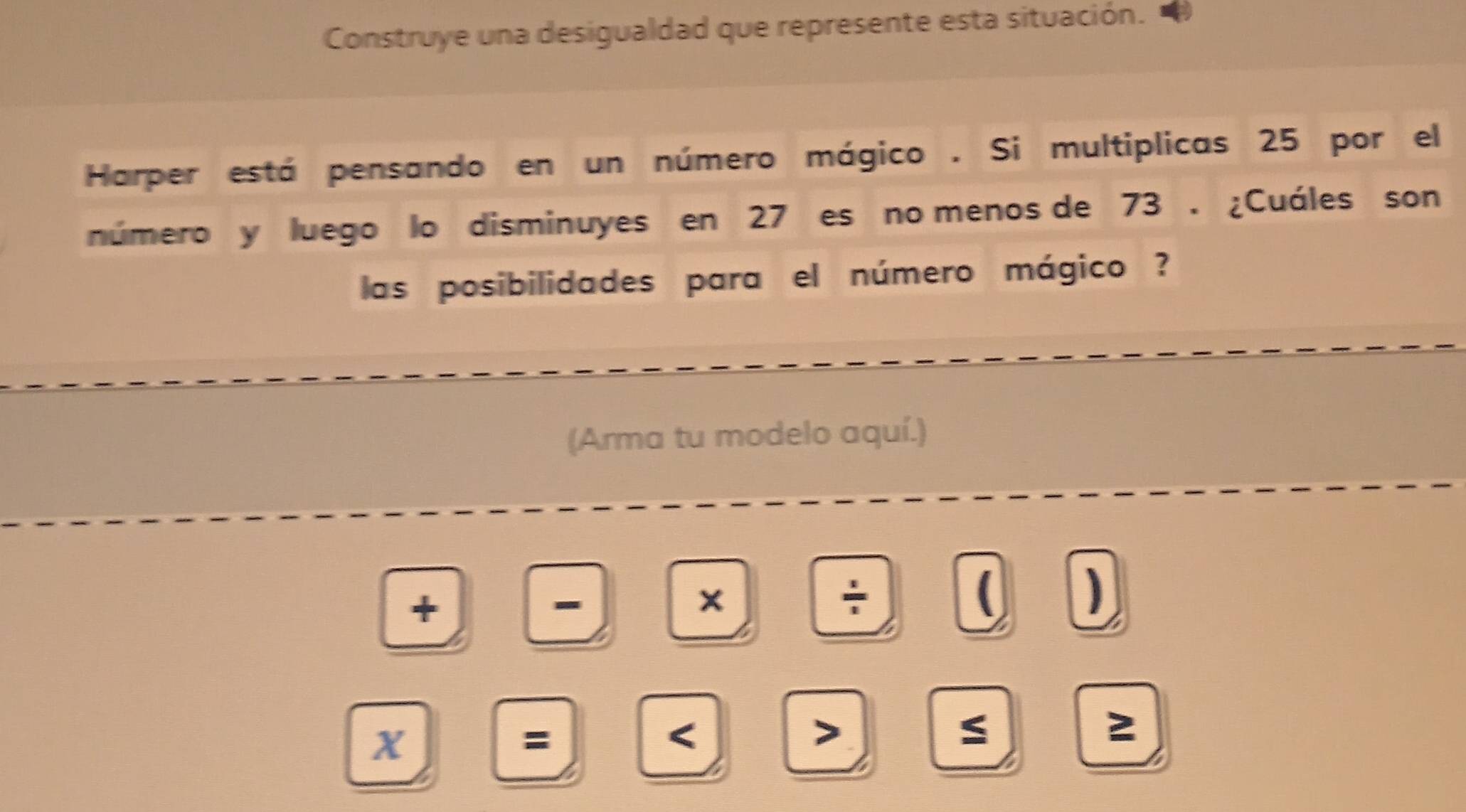 Construye una desigualdad que represente esta situación. 
Harper está pensando en un número mágico . Si multiplicas 25 por el 
número y luego lo disminuyes en 27 es no menos de 73. ¿Cuáles son 
las posibilidades para el número mágico ? 
(Arma tu modelo aquí.) 
+ 
- 
X 
÷ 
( ) 
X 
= 
< 
> 
S 
2