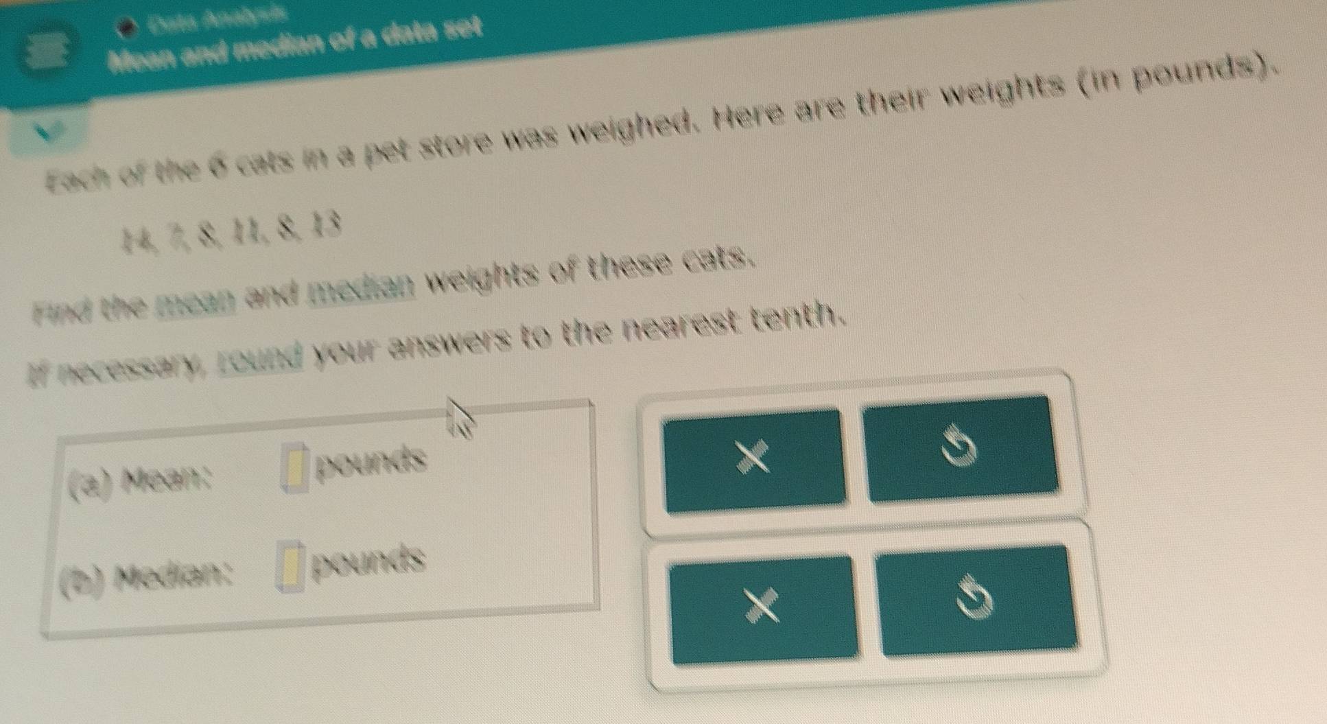 Data Analysis 
Mean and median of a data set 
Each of the 6 cats in a pet store was weighed. Here are their weights (in pounds).
14, 7, 8, 11, 8, 13
Find the mean and median weights of these cats. 
If necessary, round your answers to the nearest tenth. 
(a) Mean: □ pounds
X 
(b) Median: □° pounds
X