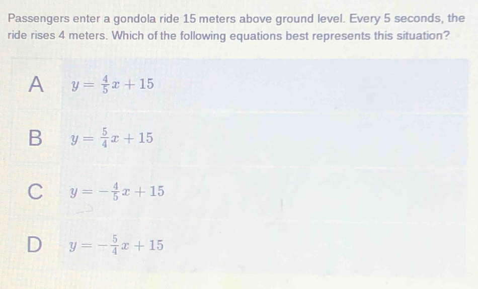 Passengers enter a gondola ride 15 meters above ground level. Every 5 seconds, the
ride rises 4 meters. Which of the following equations best represents this situation?
A y= 4/5 x+15
B y= 5/4 x+15
C y=- 4/5 x+15
D y=- 5/4 x+15