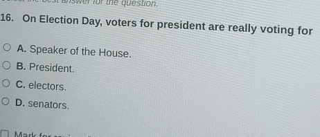 answer for the question.
16. On Election Day, voters for president are really voting for
A. Speaker of the House.
B. President.
C. electors.
D. senators.
Mär