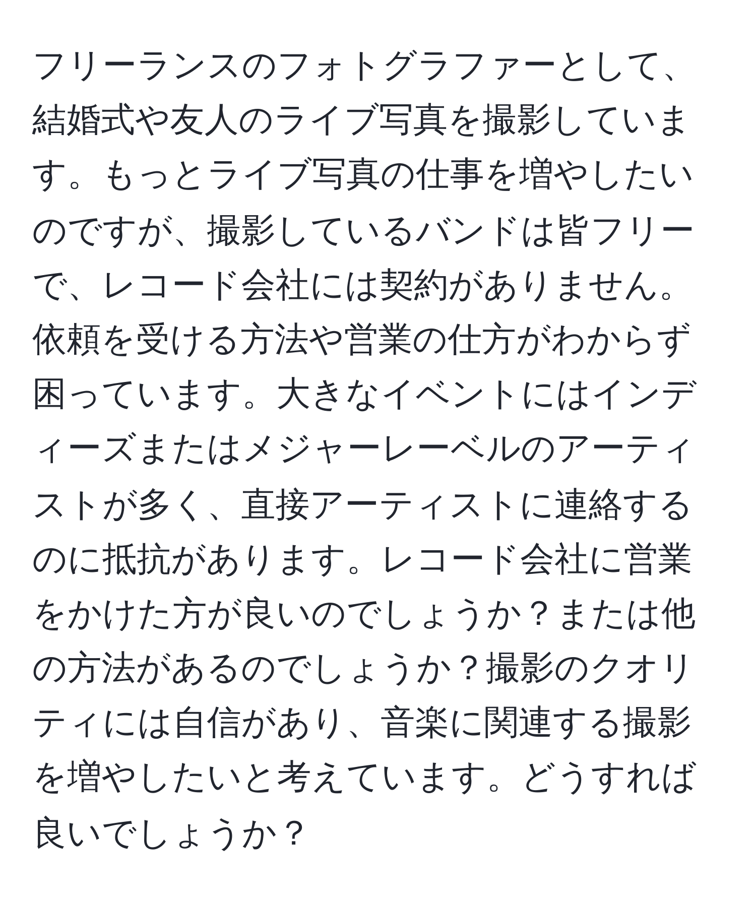 フリーランスのフォトグラファーとして、結婚式や友人のライブ写真を撮影しています。もっとライブ写真の仕事を増やしたいのですが、撮影しているバンドは皆フリーで、レコード会社には契約がありません。依頼を受ける方法や営業の仕方がわからず困っています。大きなイベントにはインディーズまたはメジャーレーベルのアーティストが多く、直接アーティストに連絡するのに抵抗があります。レコード会社に営業をかけた方が良いのでしょうか？または他の方法があるのでしょうか？撮影のクオリティには自信があり、音楽に関連する撮影を増やしたいと考えています。どうすれば良いでしょうか？