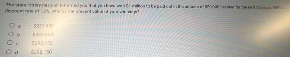 The state lottery has just informed you that you have won $1 million to be paid out in the amount of $50,000 per year for the next 20 years. With a
discount rate of 12%, what is the present value of your winnings?
a $221,950
b $373,450
C $392,150
d $398,150