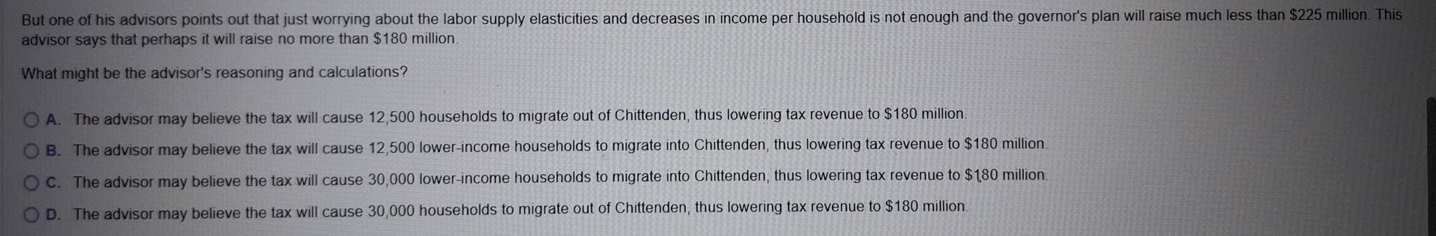 But one of his advisors points out that just worrying about the labor supply elasticities and decreases in income per household is not enough and the governor's plan will raise much less than $225 million. This
advisor says that perhaps it will raise no more than $180 million
What might be the advisor's reasoning and calculations?
A. The advisor may believe the tax will cause 12,500 households to migrate out of Chittenden, thus lowering tax revenue to $180 million.
B. The advisor may believe the tax will cause 12,500 lower-income households to migrate into Chittenden, thus lowering tax revenue to $180 million.
C. The advisor may believe the tax will cause 30,000 lower-income households to migrate into Chittenden, thus lowering tax revenue to $180 million
D. The advisor may believe the tax will cause 30,000 households to migrate out of Chittenden, thus lowering tax revenue to $180 million
