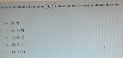 The polar coordinates of a point are (4, π /3 ). Determine the Cartesian coordinates of the point.
(2,2)
(2,2sqrt(3))
6 (2sqrt(3),2)
o. (2sqrt(2),2)
θ. (2,2sqrt(2))