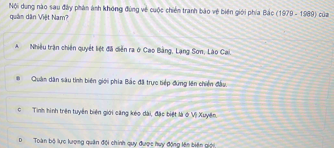 Nội dung nào sau đây phản ánh không đúng về cuộc chiến tranh bảo vệ biên giới phía Bac (1979-1989) của
quân dân Việt Nam?
ANhiều trận chiến quyết liệt đã diễn ra ở Cao Bằng, Lạng Sơn, Lào Cai.
BQuân dân sáu tình biên giới phía Bắc đã trực tiếp đứng lên chiến đấu.
cTình hình trên tuyển biên giới căng kéo dài, đặc biệt là ở Vị Xuyên.
D Toàn bộ lực lượng quân đội chính quy được huy động lên biên giới.