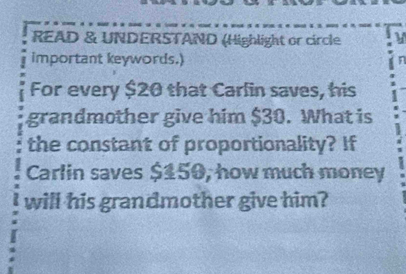 READ & UNDERSTAND (Highlight or circle V 
important keywords.) 
For every $20 that Carlin saves, his 
grandmother give him $30. What is 
the constant of proportionality? If 
Carlin saves $150, how much money 
will his grandmother give him?