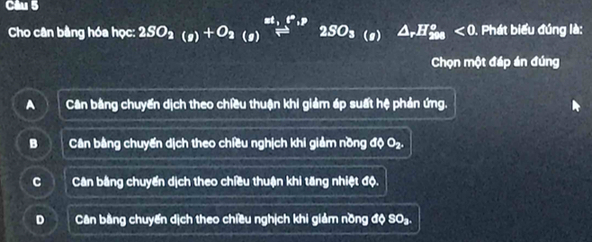 Cho cân bằng hóa học: 2SO_2(g)+O_2(g)beginarrayr ml_m 2SO_3_(g)△ _rH_8°<0 . Phát biểu đúng là:
Chọn một đáp án đúng
A Cân bằng chuyến dịch theo chiều thuận khi giảm áp suất hệ phản ứng.
B Cân bằng chuyến dịch theo chiều nghịch khi giảm nồng độ O₂.
C Cân bằng chuyến dịch theo chiều thuận khi tăng nhiệt độ.
D Cân bằng chuyến dịch theo chiều nghịch khi giảm nồng độ SO₃.