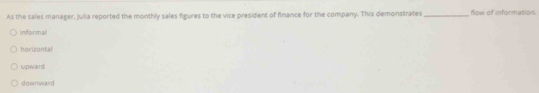 As the sales manager, Julia reported the monthly sales figures to the vice president of finance for the company. This demonstrates_ flow of information
informal
horizontal
upward
downward