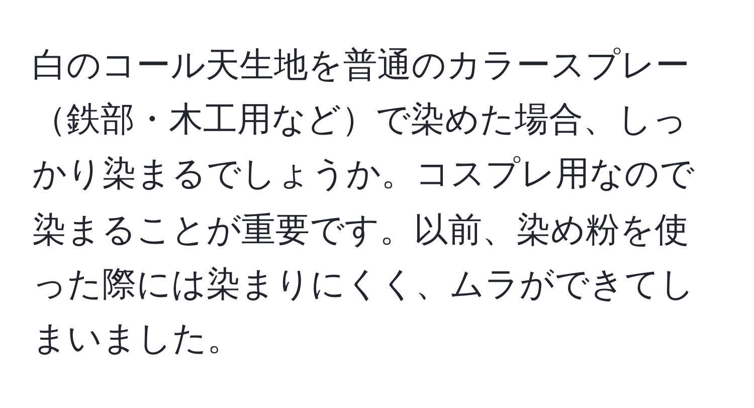 白のコール天生地を普通のカラースプレー鉄部・木工用などで染めた場合、しっかり染まるでしょうか。コスプレ用なので染まることが重要です。以前、染め粉を使った際には染まりにくく、ムラができてしまいました。