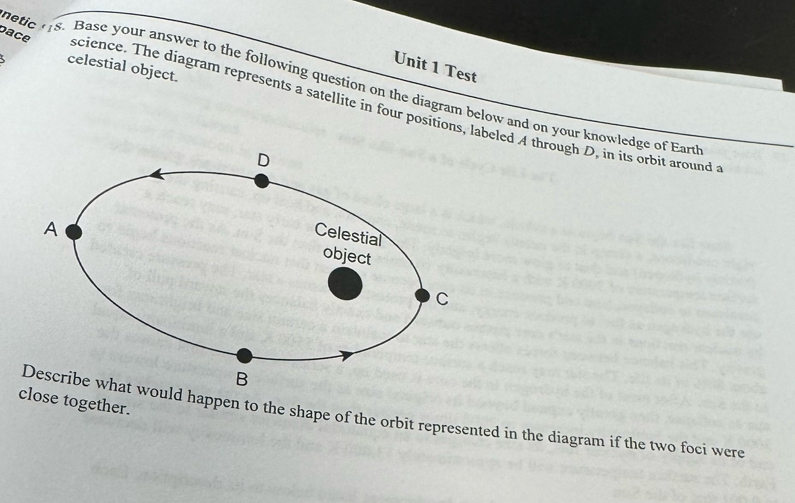 Test 
5 celestial object. 
etic ts. Base your answer to the following question on the diagram below and on your knowledge of Eart 
pace science. The diagram represents a satellite in four positions, labeled A through D, in its orbit around 
close together. 
ld happen to the shape of the orbit represented in the diagram if the two foci were