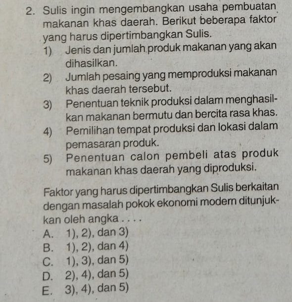 Sulis ingin mengembangkan usaha pembuatan
makanan khas daerah. Berikut beberapa faktor
yang harus dipertimbangkan Sulis.
1) Jenis dan jumlah produk makanan yang akan
dihasilkan.
2) Jumlah pesaing yang memproduksi makanan
khas daerah tersebut.
3) Penentuan teknik produksi dalam menghasil-
kan makanan bermutu dan bercita rasa khas.
4) Pemilihan tempat produksi dan lokasi dalam
pemasaran produk.
5) Penentuan calon pembeli atas produk
makanan khas daerah yang diproduksi.
Faktor yang harus dipertimbangkan Sulis berkaitan
dengan masalah pokok ekonomi modern ditunjuk-
kan oleh angka . . . .
A. 1),2) , dan 3)
B. 1),2) , dan 4)
C. 1),3) , dan 5)
D. 2),4) , dan 5)
E. 3),4) , dan 5)