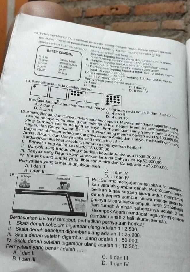 Indah membantu ibu membuat es cendol sesu den  a   resep . Rese  dan tepung tapioka  1/4  kg
Ibu sudah memiliki persediaan tepung beras  1/2  k_S ri gambar
Berdasarkan ilustrasi tersebut, diperoleh inf 1. Banyak tepung beras yang dibutuhkan untuk mem-
asi berikut
RESEP CENDOL buat 3 resep cendol adalah 450 gram
0,15 kg tepung beras II. Banyak tepung tapioka setelah digunakan untuk
15 gram tepung tapicka membuat 4 resep cendol adalah 200 gram.
0,7 liter air matang III.Persediaan tepung tapioka tidak cukup untuk mem-
2 gram garam buat 10 resep cendo!
2 buah es batu IV Ibu membutuhkan air matang 1.4 liter untuk mem
buat 2 resep cendol.
Pernyataan yang benar adalah ....
A. I dan II
14. Perhatikanlah pola gambar berikut!
B. I dan III D. II dan IV C. I dan IV
a
A. 3 dan 7
F
Berdasarkan pola gambar tersebut, banyak lingkaran pada kotak B dan D adalah
B. 3 dan 9 C. 4 dan 8
D. 4 dan 10
15. Amira, Bagus, dan Cahya adalah saudara sepupu. Mereka mendapat sejumlah uand
dari pamannya yang pulang dari bekerja di luar negeri. Mereka mendapatkan uand
yang berbeda sesuai dengan usianya. Perbandingan uang yang diterima Amira
Bagus, dan Cahya adalah 5:7:4. Banyak uang mereka bertiga ada Rp400.000.0
Bagus memberikan sebagian uangnya kepada Amira dan Cahya. Perbandingan uand
Amira, Bagus, dan Cahya sekarang menjadi 8:5:7.
Berdasarkan ilustrasi tersebut, perhatikan pernyataan berikut!
I. Banyak uang Amira sekarang 150.000,00.
II. Banyak uang Bagus yang diberikan kepada Amira ada Rp35.000,00.
III. Banyak uang Bagus yang diberikan kepada Cahya ada Rp50.000,00.
IV. Banyak uang Bagus yang diberikan Amira dan Cahya ada Rp75.000,00.
Pernyataan yang benar ditunjukkan oleh ....
A. I dan Il
B. I dan II
C. II dan IV
D. III dan IV
an sebuah gambar denah. Pak Sutomo mem.
Pak Sutomo mengajar materi skala. la menujuk.
erikan tugas kepada siswa untuk mengamat
enah seperti gambar. Siswa mengerjakan ty
asnya secara berkelompok. Jarak SD Bahagia
an rumah Aminah sebenarnya adalah 2 km
elompok Agam mendapat tugas memperbesar
ambar denah 2 kali ukuran semula.
sarkan ilustrasi tersebut, perhatikan pernyataan berikut!
I. Skala denah sebelum digambar ulang adalah 1:2.500.
II. Skala denah sebelum digambar ulang adalah 1:25.00 00.
III. Skala denah setelah digambar ulang adalah 1:50.000
IV. Skala denah setelah digambar ulang adalah 1:12.50 0.
Pernyataan yang benar adalah ....
A. I dan II C. II dan III
B. I dan III D. II dan IV