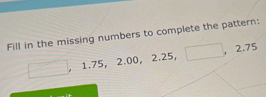 Fill in the missing numbers to complete the pattern: 
□ ,1.75, 2.00, 2.25, □ , 2.75