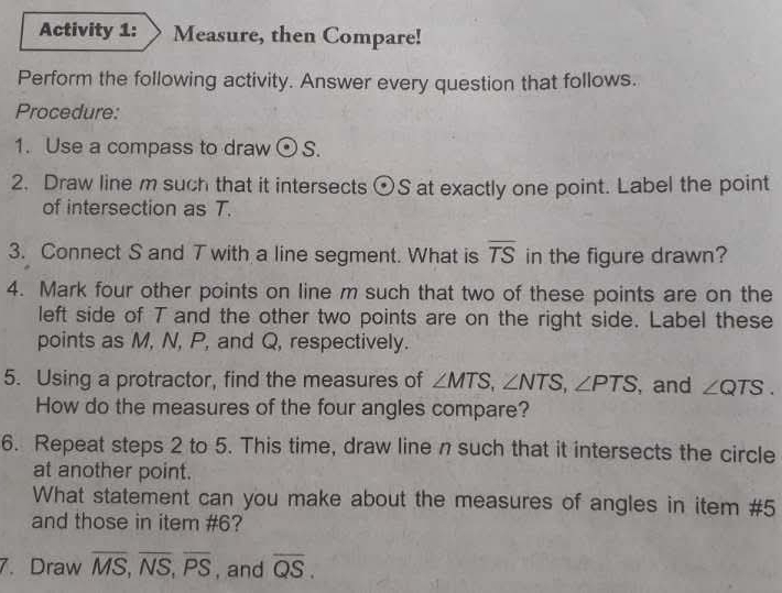 Activity 1: Measure, then Compare! 
Perform the following activity. Answer every question that follows. 
Procedure: 
1. Use a compass to draw odot S. 
2. Draw line m such that it intersects odot S at exactly one point. Label the point 
of intersection as T. 
3. Connect S and T with a line segment. What is overline TS in the figure drawn? 
4. Mark four other points on line m such that two of these points are on the 
left side of T and the other two points are on the right side. Label these 
points as M, N, P, and Q, respectively. 
5. Using a protractor, find the measures of ∠ MTS, ∠ NTS, ∠ PTS ,and ∠ QTS. 
How do the measures of the four angles compare? 
6. Repeat steps 2 to 5. This time, draw line n such that it intersects the circle 
at another point. 
What statement can you make about the measures of angles in item #5 
and those in item #6? 
7. Draw overline MS, overline NS, overline PS , and overline QS.