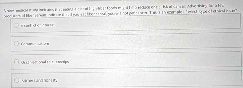 A new medical study indicates that eating a diet of high-fiber foods might help reduce one's risk of cancer. Advertising for a few
producers of fiber cereals indicate that if you eat fiber cereal, you will not get cancer. This is an example of which type of ethical issue?
A conflict of interest
Communications
Organizational relationships
Fairness and honesty