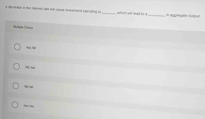 A decrease in the interest rate will cause investment spending to _which will lead to a _in aggregate output
Multiple Choice
rise; fall
fail; rse
fall; fail
rise, rise