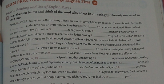 EXAM PRACT 
l age English First FCE 
Paper 1: Reading and Use of English Part 2 
Read the text below and think of the word which best fits in each gap. Use only one word in 
each gap. 
se_ father was a British army officer, grew up in several different countries. He was born in Bermuda, 
David, 0 _ 
_at the time had an important military base 2 _ his father was stationed. There he had
1
met and married David's mother, 3 _family was Spanish. 4 _spending his first year in 
Bermuda, David was taken to Peru by his parents, his father having _assigned to the British embassy 
in Lima. In the following years David moved between different South American capitals. His father had to trave 
frequently and 6
_he had to go, his family went too. This of course affected David's childhood. No 
_he settled down in a new school 8 _his family moved again. Hardly had David 
sooner 7
had time to make some friends 9 _it was time to leave them. Moving so often also affected his 
language. Of course, 1 0 _a Spanish mother and having 11 _up mainly in Spanish-speaking 
countries, David learnt to speak Spanish perfectly. But his accent often puzzles strangers, 12 _often ask 
him questions like, ‘You’re Argentinian, 13 you?’ or ‘You come from Spain, 14
English accent is difficult to place too. Even now, after 15 _in England for many years, David retains a you?' His 
vague foreign accent, so that people sometimes ask him, ‘You’re not English, 16 _you?'