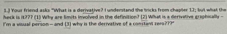 1.) Your friend asks “What is a derivative? I understand the tricks from chapter 12; but what the 
heck is it??? (1) Why are limits involved in the definition? (2) What is a derivative graphically - 
I’m a visual person — and (3) why is the derivative of a constant zero???”