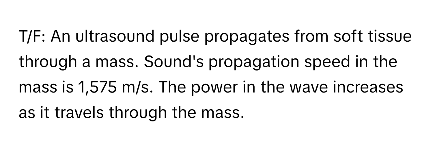 T/F: An ultrasound pulse propagates from soft tissue through a mass. Sound's propagation speed in the mass is 1,575 m/s. The power in the wave increases as it travels through the mass.