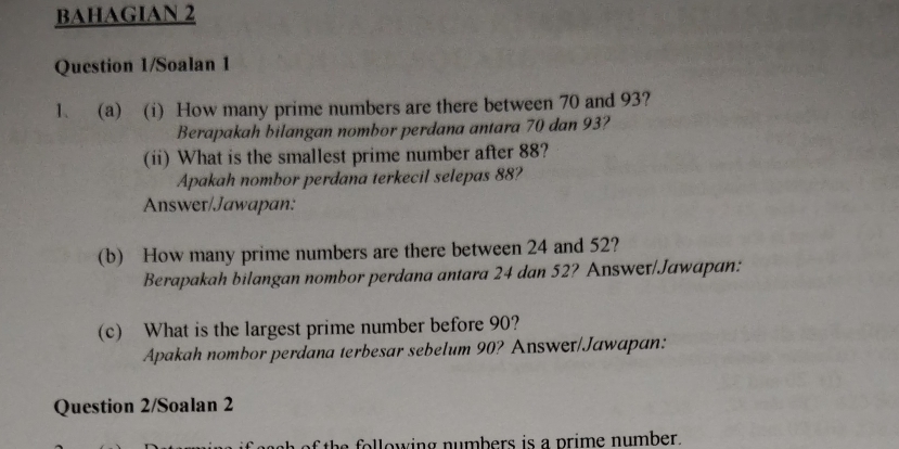 BAHAGIAN 2 
Question 1/Soalan 1 
1. (a) (i) How many prime numbers are there between 70 and 93? 
Berapakah bilangan nombor perdana antara 70 dan 93? 
(ii) What is the smallest prime number after 88? 
Apakah nombor perdana terkecil selepas 88? 
Answer/Jawapan: 
(b) How many prime numbers are there between 24 and 52? 
Berapakah bilangan nombor perdana antara 24 dan 52? Answeɪ/Jawapan: 
(c) What is the largest prime number before 90? 
Apakah nombor perdana terbesar sebelum 90? Answer/Jawapan: 
Question 2/Soalan 2 
the o llowing numbers is a prime number .