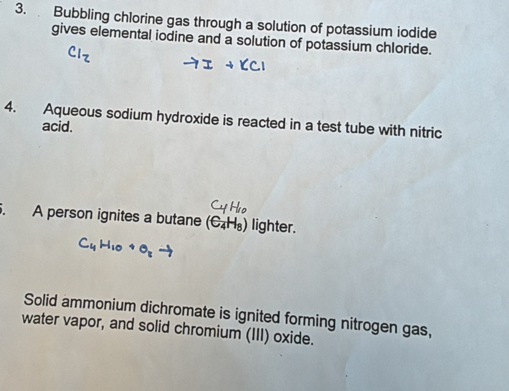 Bubbling chlorine gas through a solution of potassium iodide 
gives elemental iodine and a solution of potassium chloride. 
4. Aqueous sodium hydroxide is reacted in a test tube with nitric 
acid. 
. A person ignites a butane (C_4H_8) lighter. 
Solid ammonium dichromate is ignited forming nitrogen gas, 
water vapor, and solid chromium (III) oxide.