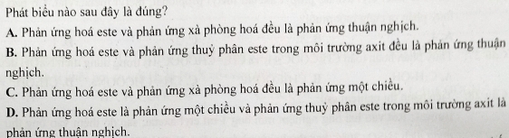 Phát biểu nào sau đây là đúng?
A. Phản ứng hoá este và phản ứng xà phòng hoá đều là phản ứng thuận nghịch.
B. Phản ứng hoá este và phản ứng thuỷ phân este trong môi trường axit đều là phản ứng thuận
nghịch.
C. Phản ứng hoá este và phản ứng xà phòng hoá đều là phản ứng một chiều.
D. Phản ứng hoá este là phản ứng một chiều và phản ứng thuỷ phân este trong môi trường axit là
phản ứng thuân nghịch.