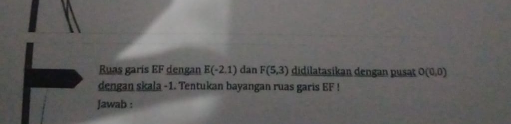 Ruas garis EF dengan E(-2,1) dan F(5,3) didilatasikan dengan pusat O(0,0)
dengan skala -1. Tentukan bayangan ruas garis EF! 
Jawab :