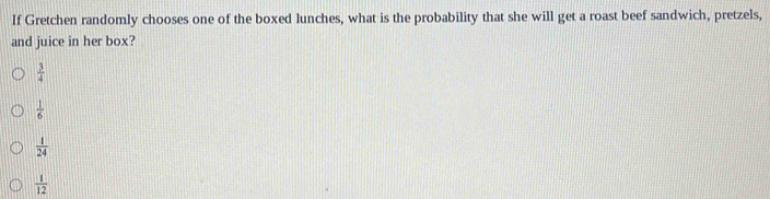 If Gretchen randomly chooses one of the boxed lunches, what is the probability that she will get a roast beef sandwich, pretzels,
and juice in her box?
 3/4 
 1/6 
 1/24 
 1/12 