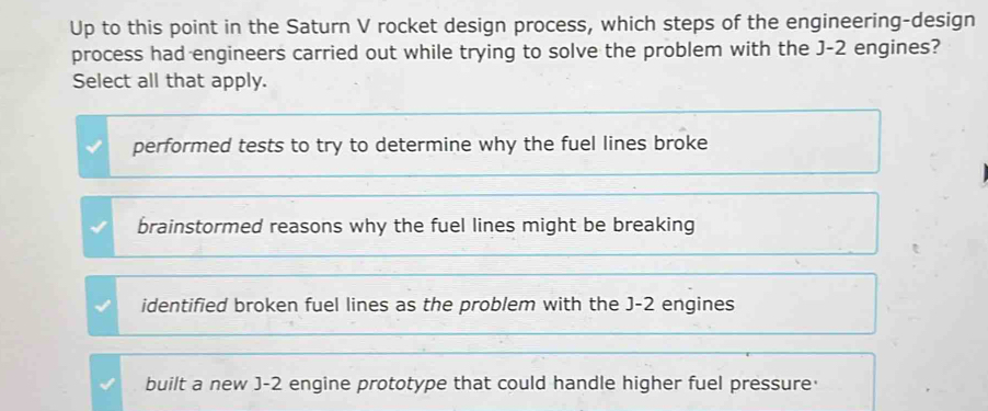 Up to this point in the Saturn V rocket design process, which steps of the engineering-design
process had engineers carried out while trying to solve the problem with the J-2 engines?
Select all that apply.
performed tests to try to determine why the fuel lines broke
brainstormed reasons why the fuel lines might be breaking
identified broken fuel lines as the problem with the J-2 engines
built a new J-2 engine prototype that could handle higher fuel pressure·