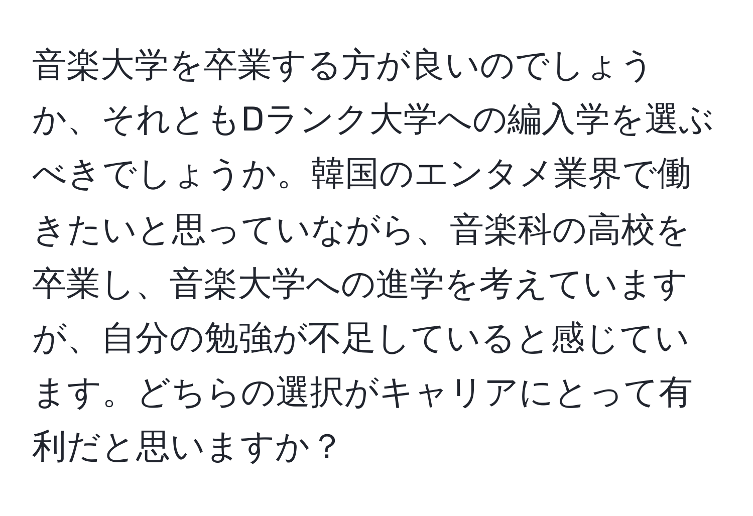 音楽大学を卒業する方が良いのでしょうか、それともDランク大学への編入学を選ぶべきでしょうか。韓国のエンタメ業界で働きたいと思っていながら、音楽科の高校を卒業し、音楽大学への進学を考えていますが、自分の勉強が不足していると感じています。どちらの選択がキャリアにとって有利だと思いますか？