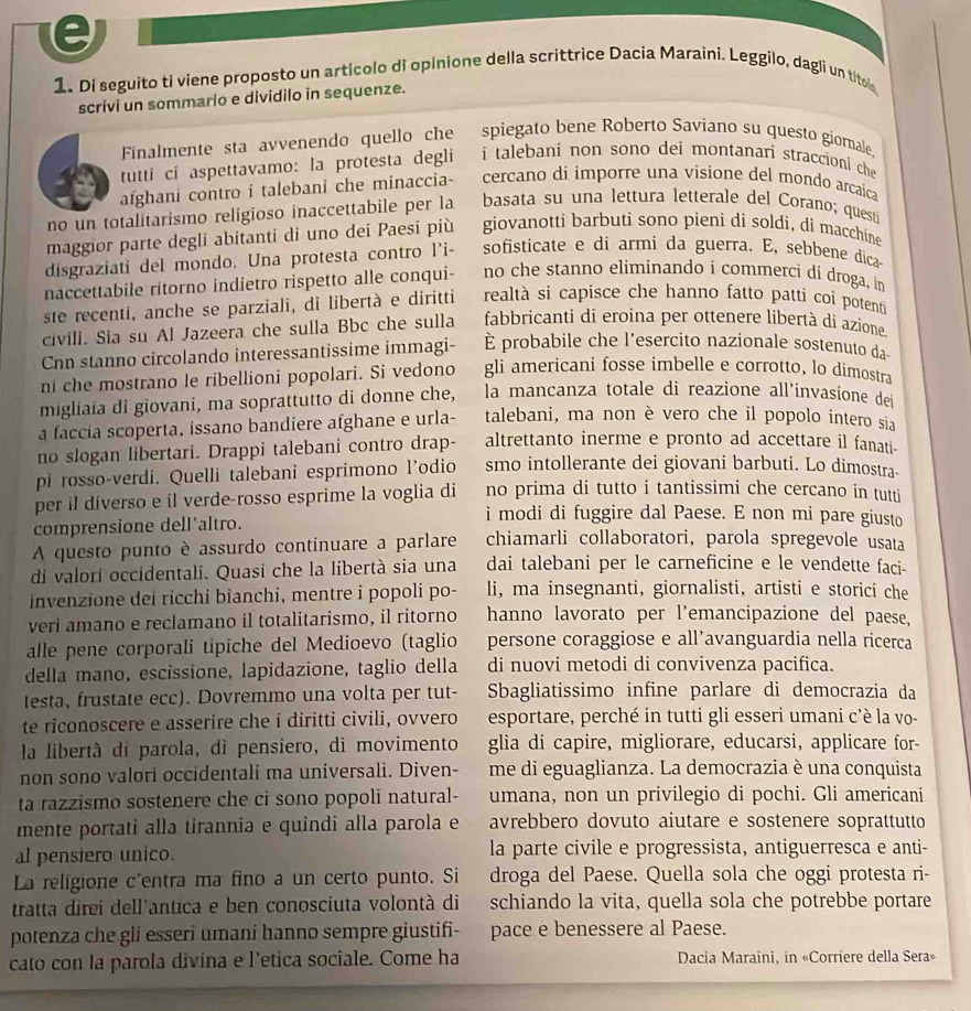 Di seguito ti viene proposto un artícolo di opinione della scrittrice Dacia Maraini. Leggilo, dagli un tito
scrívi un sommario e dividilo in sequenze.
Finalmente sta avvenendo quello che   spiegato bene Roberto Saviano su questo giomale
tutti ci aspettavamo: la protesta degli  i talebani non sono dei montanari straccioni che 
afghani contro i talebani che minaccia-  cercano di imporre una visione del mondo arcaica
no un totalitarismo religioso inaccettabile per la basata su una lettura letterale del Corano; questi
maggior parte degli abitanti di uno dei Paesi più giovanotti barbuti sono pieni di soldi, di macchíne
disgraziati del mondo. Una protesta contro l'i- sofisticate e di armi da guerra. E, sebbene dica
naccettabile rítorno indietro rispetto alle conqui- no che stanno eliminando i commerci di droga, in
ste recentí, anche se parziali, di libertà e diritti realtà si capisce che hanno fatto patti coi potenti
civili. Sia su Al Jazeera che sulla Bbc che sulla fabbricanti di eroina per ottenere libertà di azione
Cn stanno circolando interessantissime immagi- È probabile che l’esercito nazionale sostenuto da
n che mostrano le ribellioni popolari. Si vedono gli americani fosse imbelle e corrotto, lo dimostra
migliaia di giovani, ma soprattutto di donne che, la mancanza totale di reazione all’invasione dei
a faccia scoperta, issano bandiere afghane e urla- talebani, ma non è vero che il popolo intero sia
no slogan libertari. Drappi talebani contro drap- altrettanto inerme e pronto ad accettare il fanati-
pi rosso-verdi. Quelli talebani esprimono l'odio smo intollerante dei giovani barbuti. Lo dimostra-
no prima di tutto i tantissimi che cercano in tutti
per il diverso e il verde-rosso esprime la voglia di i modi di fuggire dal Paese. E non mi pare giusto
comprensione dell'altro.
A questo punto è assurdo continuare a parlare chiamarli collaboratori, parola spregevole usata
di valorí occidentali. Quasi che la libertà sia una dai talebani per le carneficine e le vendette faci-
invenzione dei ricchi bianchi, mentre i popoli po- li, ma insegnanti, giornalisti, artisti e storici che
veri amano e reclamano il totalitarismo, il ritorno hanno lavorato per l'emancipazione del paese,
alle pene corporali tipiche del Medioevo (taglio persone coraggiose e all’avanguardia nella ricerca
della mano. escissione, lapidazione, taglio della di nuovi metodi di convivenza pacifica.
testa, frustate ecc). Dovremmo una volta per tut- Sbagliatissimo infine parlare di democrazia da
te riconoscere e asserire che í diritti civili, ovvero esportare, perché in tutti gli esseri umani c’è la vo-
la libertà di parola, dì pensiero, di movimento glia di capire, migliorare, educarsi, applicare for-
non sono valori occidentali ma universali. Diven- me di eguaglianza. La democrazia è una conquista
ta razzismo sostenere che ci sono popoli natural- umana, non un privilegio di pochi. Gli americani
mente portati alla tirannia e quindi alla parola e avrebbero dovuto aiutare e sostenere soprattutto
al pensiero unico. la parte civile e progressista, antiguerresca e anti-
La religione c'entra ma fino a un certo punto. Si droga del Paese. Quella sola che oggi protesta ri-
tratta direi dell'antica e ben conosciuta volontà di schiando la vita, quella sola che potrebbe portare
potenza che gli esseri umani hanno sempre giustifi- pace e benessere al Paese.
cato con la parola divina e l'etica sociale. Come ha  Dacia Maraini, in «Corriere della Sera»