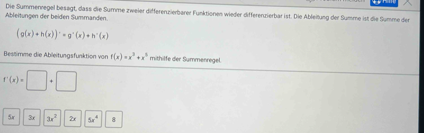 pe
Die Summenregel besagt, dass die Summe zweier differenzierbarer Funktionen wieder differenzierbar ist. Die Ableitung der Summe ist die Summe der
Ableitungen der beiden Summanden.
(g(x)+h(x))'=g'(x)+h'(x)
Bestimme die Ableitungsfunktion von f(x)=x^3+x^5 mithilfe der Summenregel.
f'(x)=□ +□
5x 3x 3x^2 2x 5x^4 8