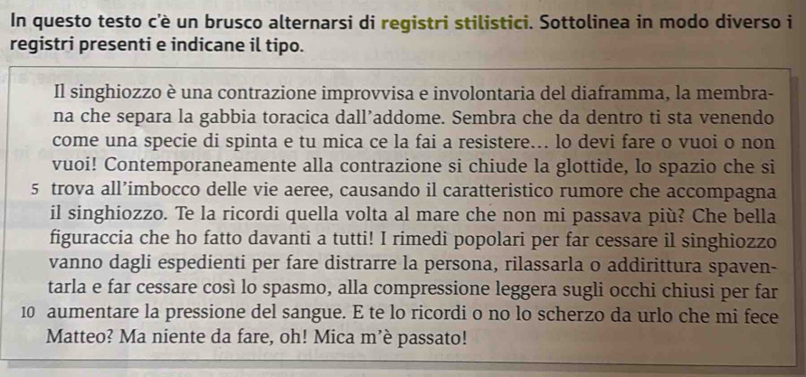 In questo testo c'è un brusco alternarsi di registri stilistici. Sottolinea in modo diverso i 
registri presenti e indicane il tipo. 
Il singhiozzo è una contrazione improvvisa e involontaria del diaframma, la membra- 
na che separa la gabbia toracica dall’addome. Sembra che da dentro ti sta venendo 
come una specie di spinta e tu mica ce la fai a resistere... lo devi fare o vuoi o non 
vuoi! Contemporaneamente alla contrazione si chiude la glottide, lo spazio che si
5 trova all’imbocco delle vie aeree, causando il caratteristico rumore che accompagna 
il singhiozzo. Te la ricordi quella volta al mare che non mi passava più? Che bella 
figuraccia che ho fatto davanti a tutti! I rimedi popolari per far cessare il singhiozzo 
vanno dagli espedienti per fare distrarre la persona, rilassarla o addirittura spaven- 
tarla e far cessare così lo spasmo, alla compressione leggera sugli occhi chiusi per far
10 aumentare la pressione del sangue. E te lo ricordi o no lo scherzo da urlo che mi fece 
Matteo? Ma niente da fare, oh! Mica m’è passato!