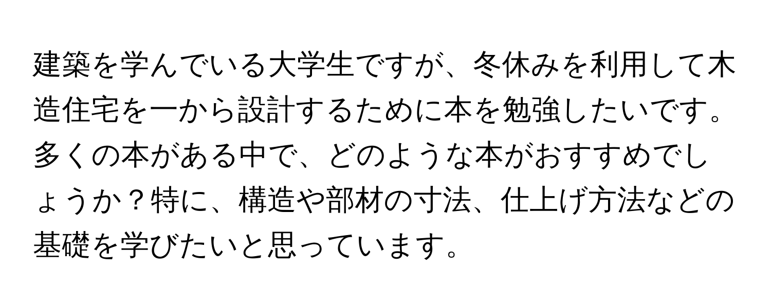 建築を学んでいる大学生ですが、冬休みを利用して木造住宅を一から設計するために本を勉強したいです。多くの本がある中で、どのような本がおすすめでしょうか？特に、構造や部材の寸法、仕上げ方法などの基礎を学びたいと思っています。