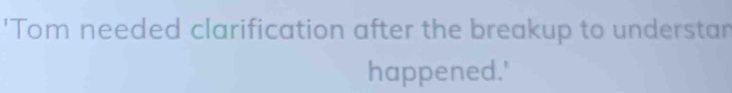 'Tom needed clarification after the breakup to understar 
happened.'